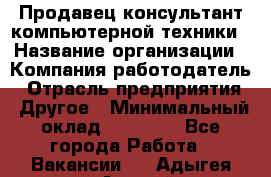 Продавец-консультант компьютерной техники › Название организации ­ Компания-работодатель › Отрасль предприятия ­ Другое › Минимальный оклад ­ 30 000 - Все города Работа » Вакансии   . Адыгея респ.,Адыгейск г.